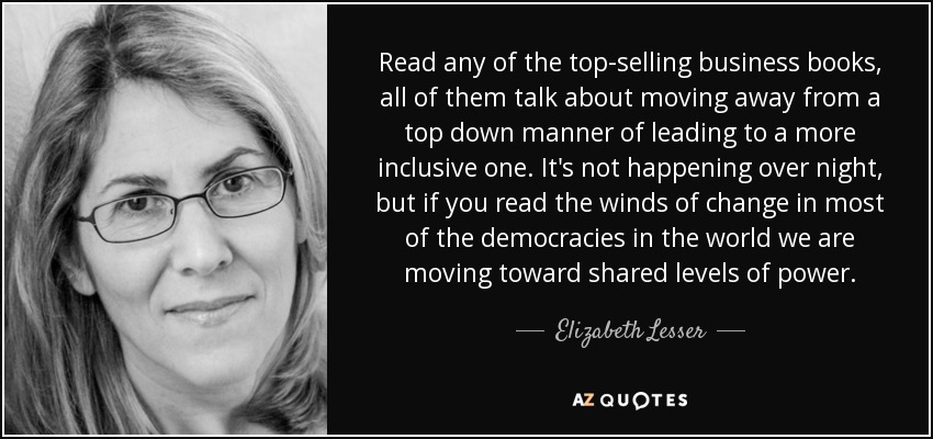 Read any of the top-selling business books, all of them talk about moving away from a top down manner of leading to a more inclusive one. It's not happening over night, but if you read the winds of change in most of the democracies in the world we are moving toward shared levels of power. - Elizabeth Lesser