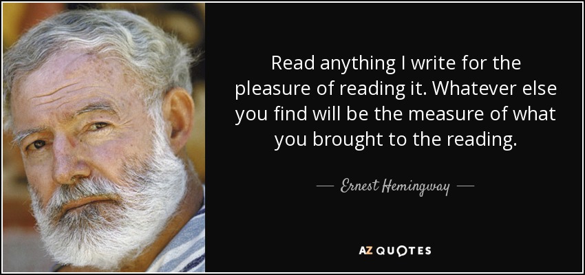 Read anything I write for the pleasure of reading it. Whatever else you find will be the measure of what you brought to the reading. - Ernest Hemingway