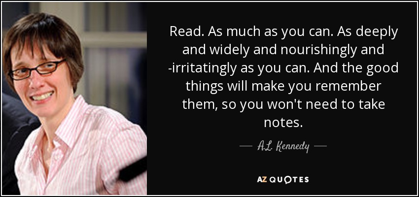 Read. As much as you can. As deeply and widely and nourishingly and ­irritatingly as you can. And the good things will make you remember them, so you won't need to take notes. - A.L. Kennedy