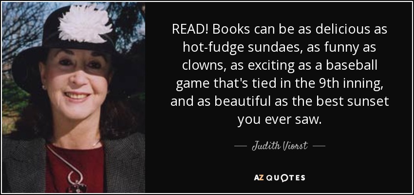 READ! Books can be as delicious as hot-fudge sundaes, as funny as clowns, as exciting as a baseball game that's tied in the 9th inning, and as beautiful as the best sunset you ever saw. - Judith Viorst