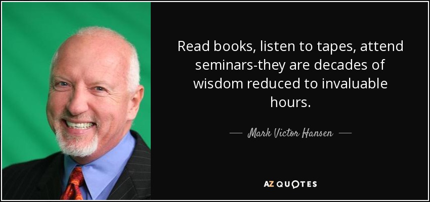 Read books, listen to tapes, attend seminars-they are decades of wisdom reduced to invaluable hours. - Mark Victor Hansen