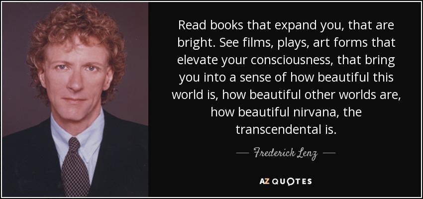 Read books that expand you, that are bright. See films, plays, art forms that elevate your consciousness, that bring you into a sense of how beautiful this world is, how beautiful other worlds are, how beautiful nirvana, the transcendental is. - Frederick Lenz