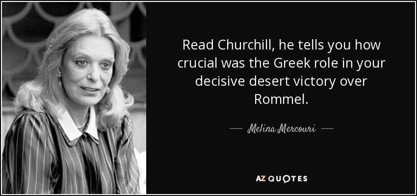 Read Churchill, he tells you how crucial was the Greek role in your decisive desert victory over Rommel. - Melina Mercouri