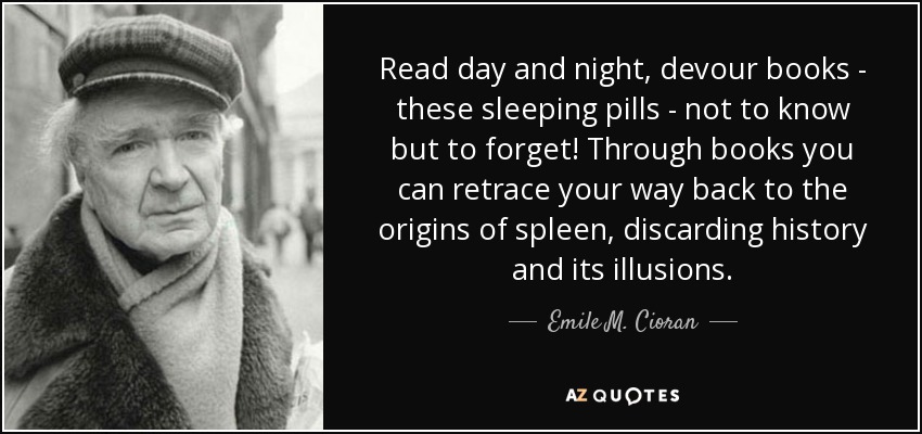Read day and night, devour books - these sleeping pills - not to know but to forget! Through books you can retrace your way back to the origins of spleen, discarding history and its illusions. - Emile M. Cioran