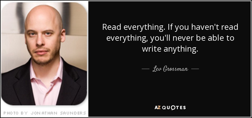 Read everything. If you haven't read everything, you'll never be able to write anything. - Lev Grossman