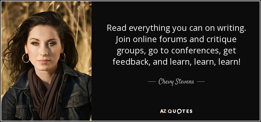 Read everything you can on writing. Join online forums and critique groups, go to conferences, get feedback, and learn, learn, learn! - Chevy Stevens