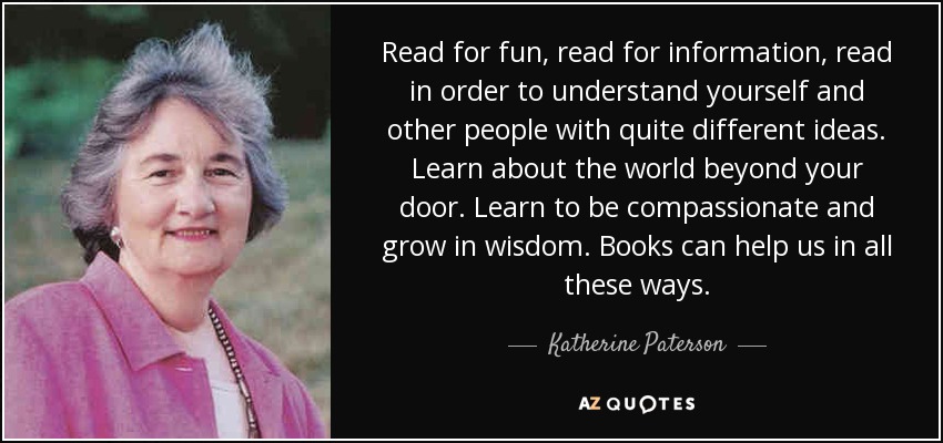 Read for fun, read for information, read in order to understand yourself and other people with quite different ideas. Learn about the world beyond your door. Learn to be compassionate and grow in wisdom. Books can help us in all these ways. - Katherine Paterson