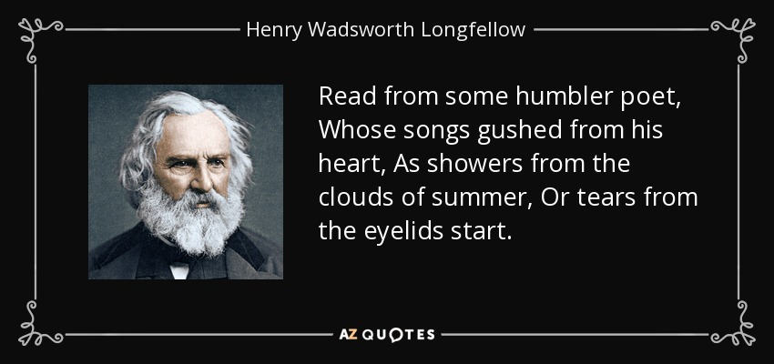 Read from some humbler poet, Whose songs gushed from his heart, As showers from the clouds of summer, Or tears from the eyelids start. - Henry Wadsworth Longfellow