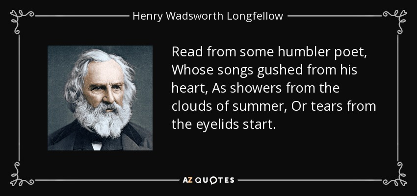 Read from some humbler poet, Whose songs gushed from his heart, As showers from the clouds of summer, Or tears from the eyelids start. - Henry Wadsworth Longfellow