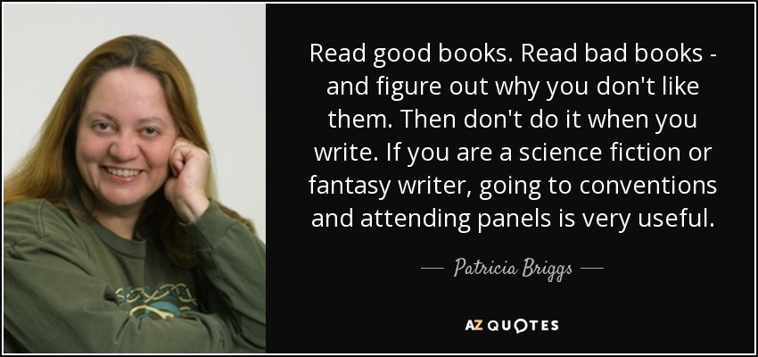 Read good books. Read bad books - and figure out why you don't like them. Then don't do it when you write. If you are a science fiction or fantasy writer, going to conventions and attending panels is very useful. - Patricia Briggs