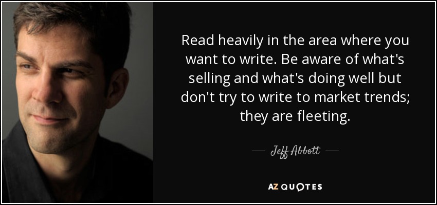 Read heavily in the area where you want to write. Be aware of what's selling and what's doing well but don't try to write to market trends; they are fleeting. - Jeff Abbott