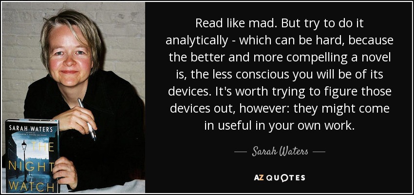 Read like mad. But try to do it analytically - which can be hard, because the better and more compelling a novel is, the less conscious you will be of its devices. It's worth trying to figure those devices out, however: they might come in useful in your own work. - Sarah Waters