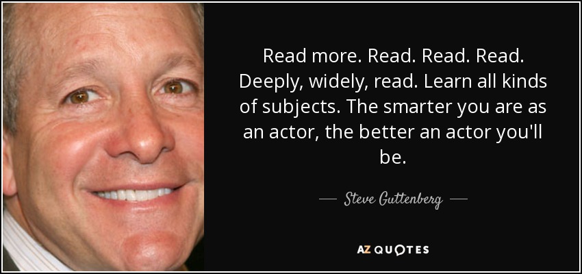 Read more. Read. Read. Read. Deeply, widely, read. Learn all kinds of subjects. The smarter you are as an actor, the better an actor you'll be. - Steve Guttenberg
