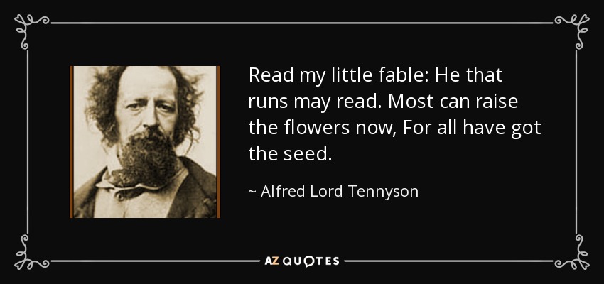 Read my little fable: He that runs may read. Most can raise the flowers now, For all have got the seed. - Alfred Lord Tennyson
