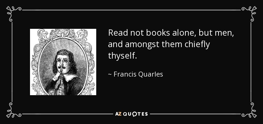 Read not books alone, but men, and amongst them chiefly thyself. - Francis Quarles