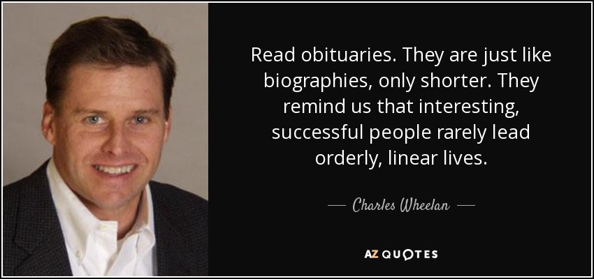 Read obituaries. They are just like biographies, only shorter. They remind us that interesting, successful people rarely lead orderly, linear lives. - Charles Wheelan