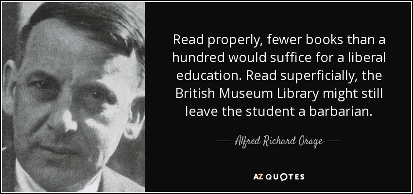 Read properly, fewer books than a hundred would suffice for a liberal education. Read superficially, the British Museum Library might still leave the student a barbarian. - Alfred Richard Orage