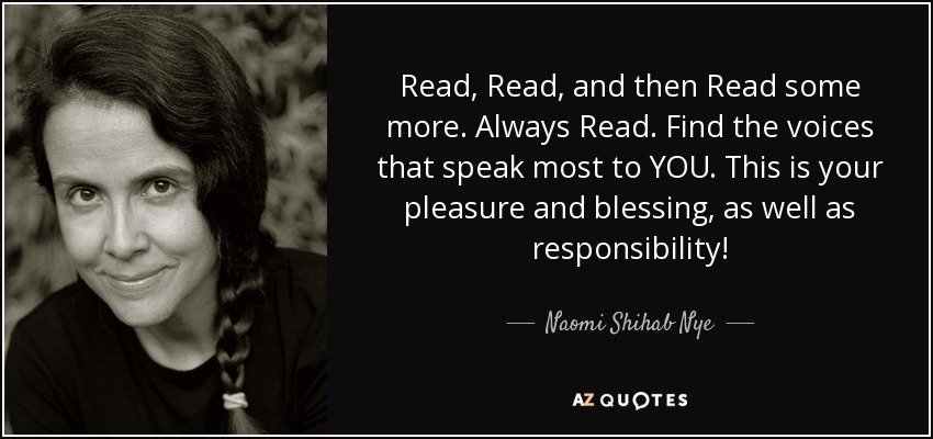 Read, Read, and then Read some more. Always Read. Find the voices that speak most to YOU. This is your pleasure and blessing, as well as responsibility! - Naomi Shihab Nye