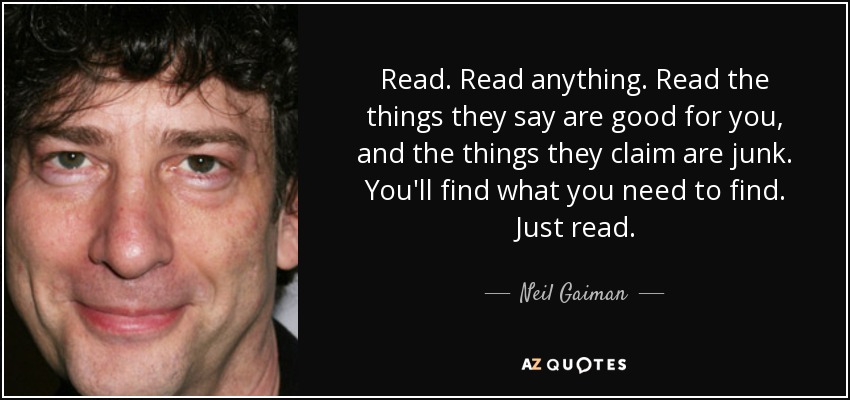 Read. Read anything. Read the things they say are good for you, and the things they claim are junk. You'll find what you need to find. Just read. - Neil Gaiman