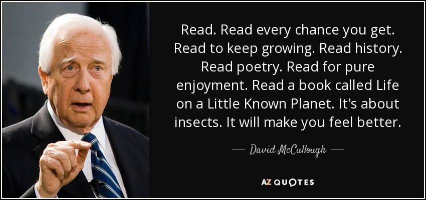 Read. Read every chance you get. Read to keep growing. Read history. Read poetry. Read for pure enjoyment. Read a book called Life on a Little Known Planet. It's about insects. It will make you feel better. - David McCullough