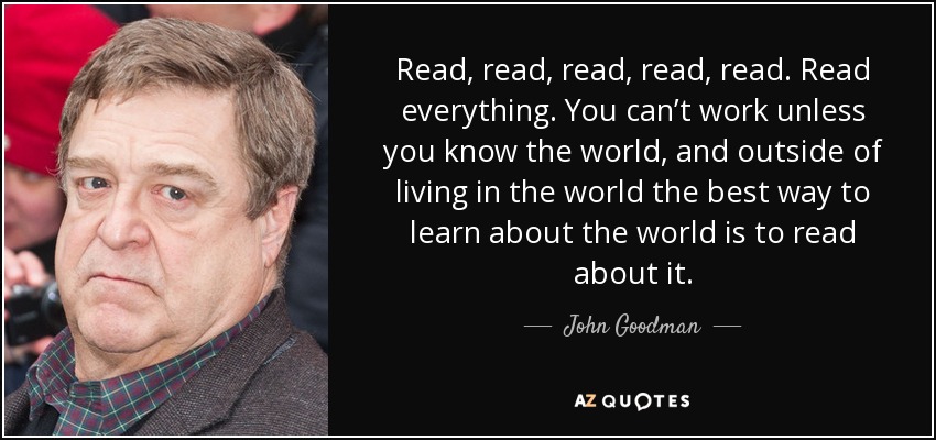 Read, read, read, read, read. Read everything. You can’t work unless you know the world, and outside of living in the world the best way to learn about the world is to read about it. - John Goodman