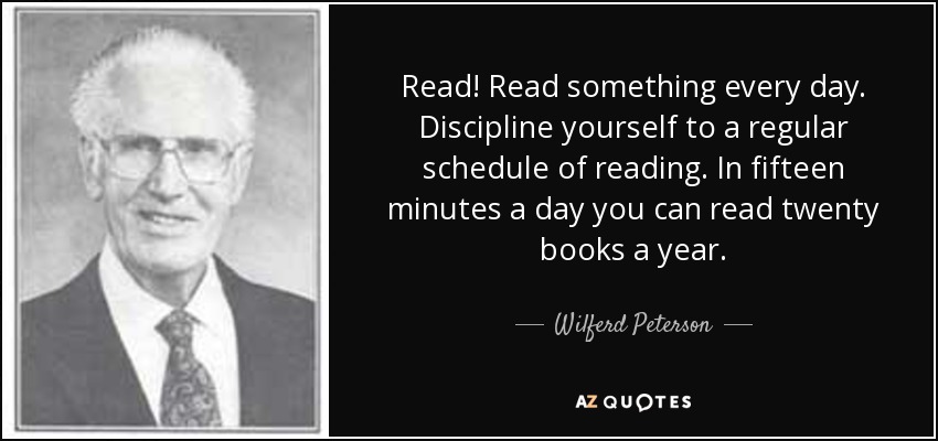 Read! Read something every day. Discipline yourself to a regular schedule of reading. In fifteen minutes a day you can read twenty books a year. - Wilferd Peterson