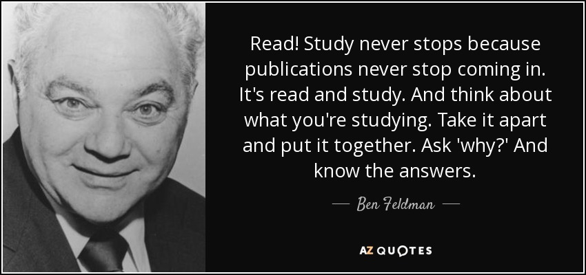Read! Study never stops because publications never stop coming in. It's read and study. And think about what you're studying. Take it apart and put it together. Ask 'why?' And know the answers. - Ben Feldman