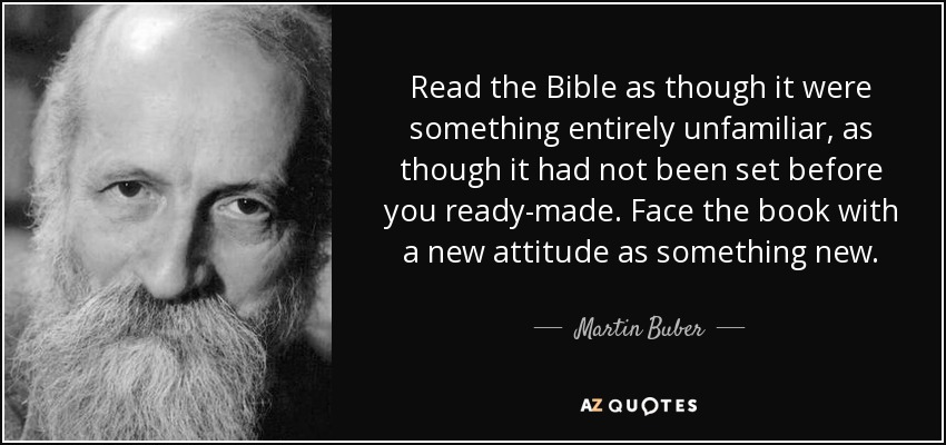 Read the Bible as though it were something entirely unfamiliar, as though it had not been set before you ready-made. Face the book with a new attitude as something new. - Martin Buber