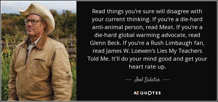 Read things you're sure will disagree with your current thinking. If you're a die-hard anti-animal person, read Meat. If you're a die-hard global warming advocate, read Glenn Beck. If you're a Rush Limbaugh fan, read James W. Loewen's Lies My Teachers Told Me. It'll do your mind good and get your heart rate up. - Joel Salatin
