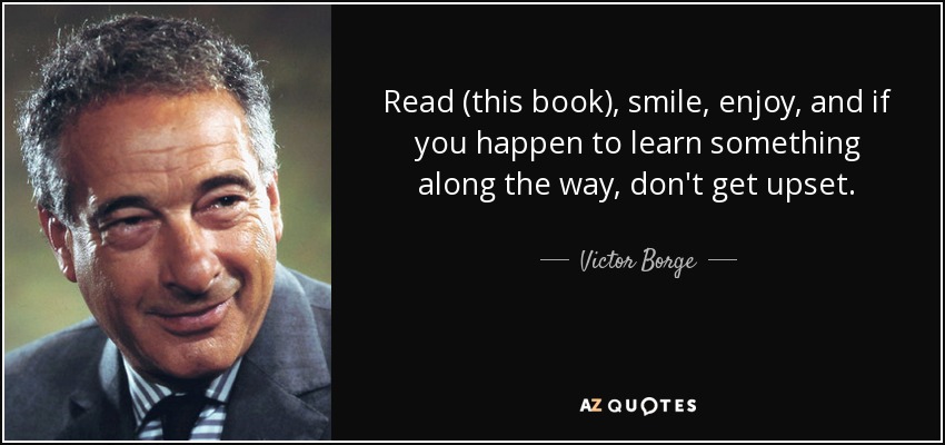 Read (this book), smile, enjoy, and if you happen to learn something along the way, don't get upset. - Victor Borge