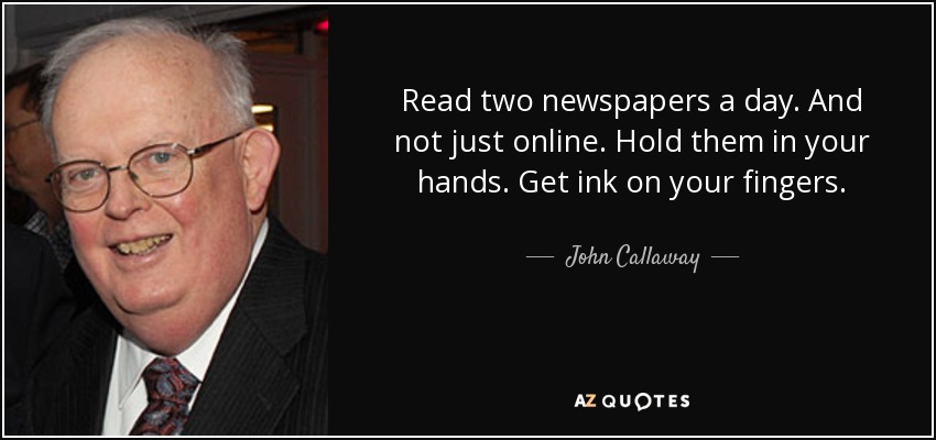 Read two newspapers a day. And not just online. Hold them in your hands. Get ink on your fingers. - John Callaway
