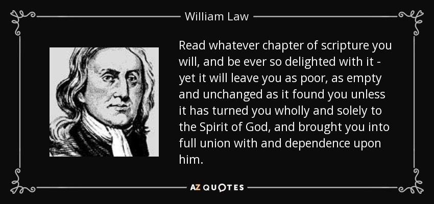 Read whatever chapter of scripture you will, and be ever so delighted with it - yet it will leave you as poor, as empty and unchanged as it found you unless it has turned you wholly and solely to the Spirit of God, and brought you into full union with and dependence upon him. - William Law