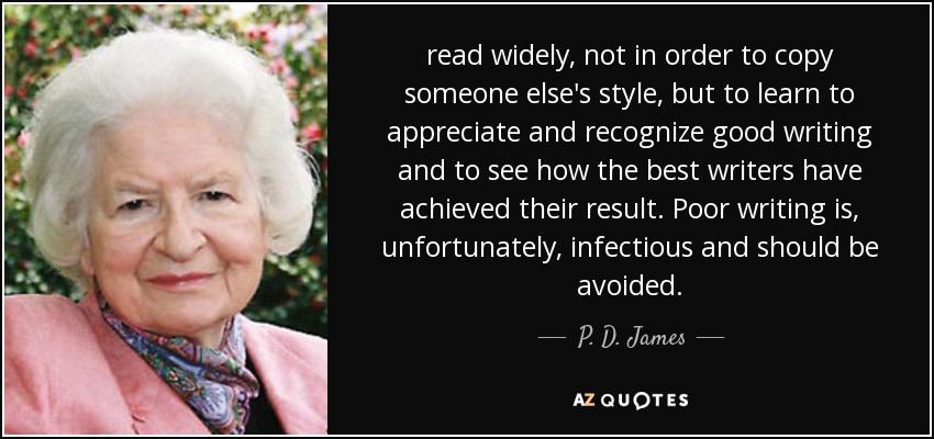 read widely, not in order to copy someone else's style, but to learn to appreciate and recognize good writing and to see how the best writers have achieved their result. Poor writing is, unfortunately, infectious and should be avoided. - P. D. James