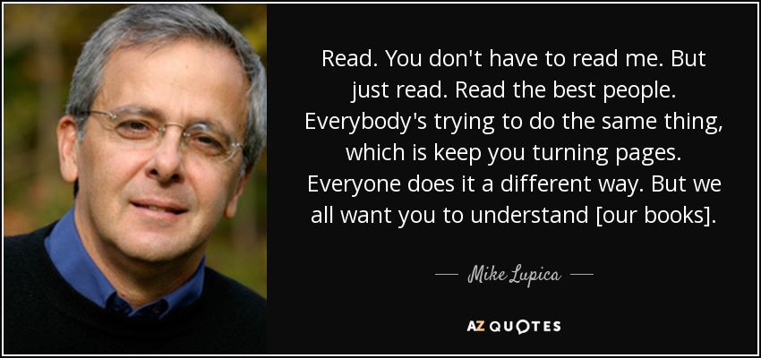 Read. You don't have to read me. But just read. Read the best people. Everybody's trying to do the same thing, which is keep you turning pages. Everyone does it a different way. But we all want you to understand [our books]. - Mike Lupica