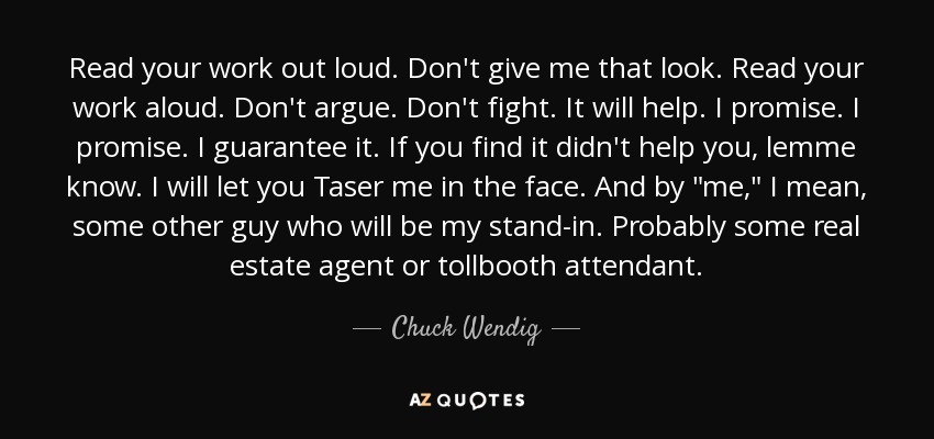 Read your work out loud. Don't give me that look. Read your work aloud. Don't argue. Don't fight. It will help. I promise. I promise. I guarantee it. If you find it didn't help you, lemme know. I will let you Taser me in the face. And by 