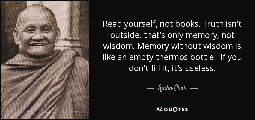 Read yourself, not books. Truth isn't outside, that's only memory, not wisdom. Memory without wisdom is like an empty thermos bottle - if you don't fill it, it's useless. - Ajahn Chah