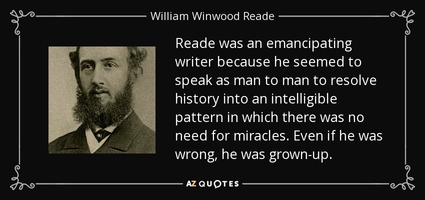 Reade was an emancipating writer because he seemed to speak as man to man to resolve history into an intelligible pattern in which there was no need for miracles. Even if he was wrong, he was grown-up. - William Winwood Reade