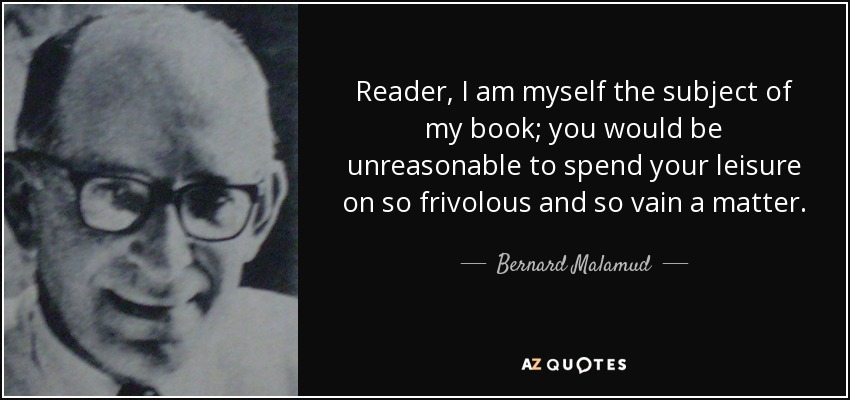 Reader, I am myself the subject of my book; you would be unreasonable to spend your leisure on so frivolous and so vain a matter. - Bernard Malamud