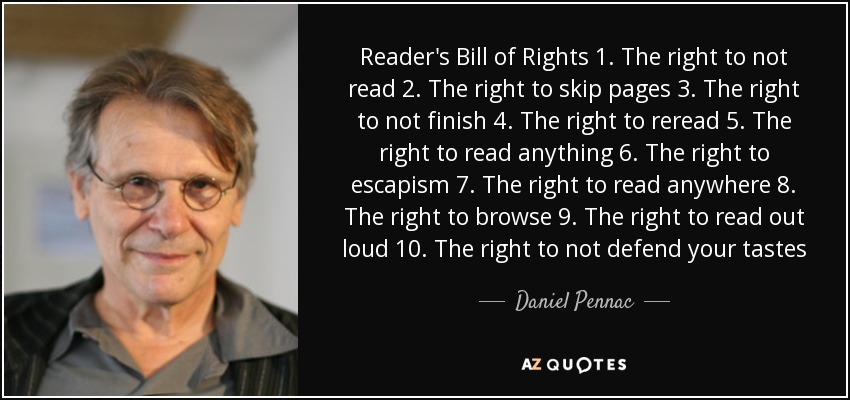 Reader's Bill of Rights 1. The right to not read 2. The right to skip pages 3. The right to not finish 4. The right to reread 5. The right to read anything 6. The right to escapism 7. The right to read anywhere 8. The right to browse 9. The right to read out loud 10. The right to not defend your tastes - Daniel Pennac