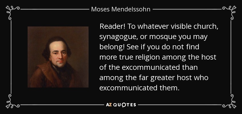 Reader! To whatever visible church, synagogue, or mosque you may belong! See if you do not find more true religion among the host of the excommunicated than among the far greater host who excommunicated them. - Moses Mendelssohn