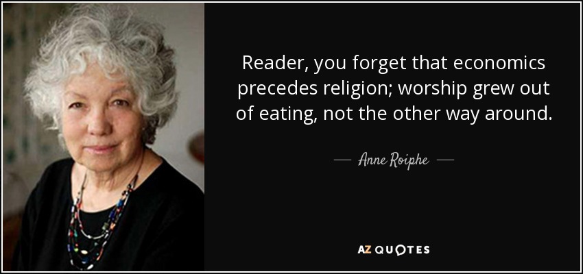 Reader, you forget that economics precedes religion; worship grew out of eating, not the other way around. - Anne Roiphe