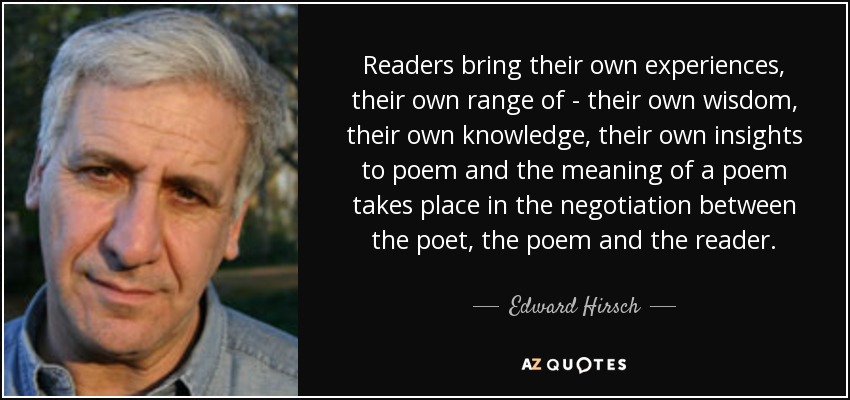 Readers bring their own experiences, their own range of - their own wisdom, their own knowledge, their own insights to poem and the meaning of a poem takes place in the negotiation between the poet, the poem and the reader. - Edward Hirsch