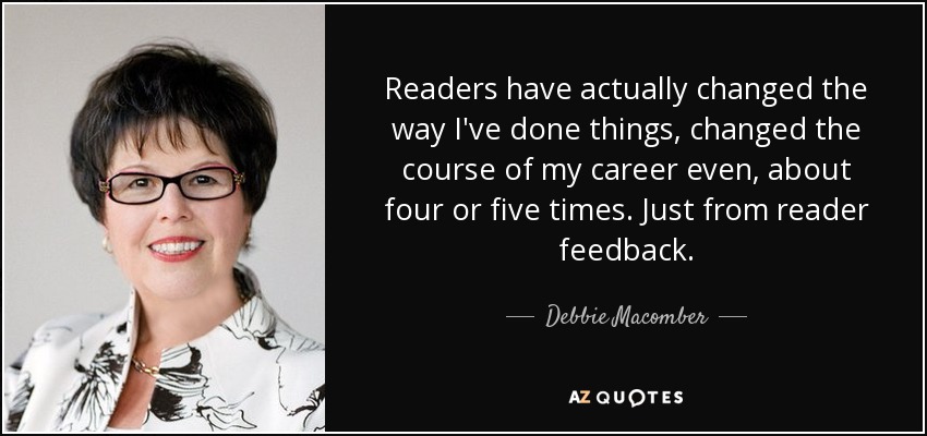 Readers have actually changed the way I've done things, changed the course of my career even, about four or five times. Just from reader feedback. - Debbie Macomber