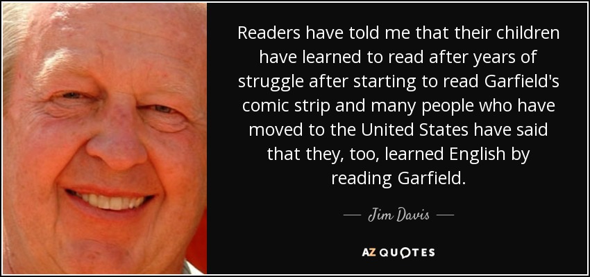 Readers have told me that their children have learned to read after years of struggle after starting to read Garfield's comic strip and many people who have moved to the United States have said that they, too, learned English by reading Garfield. - Jim Davis