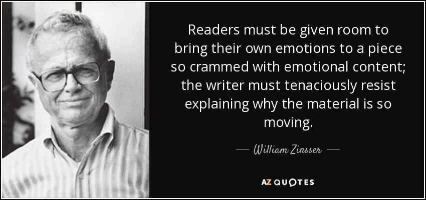 Readers must be given room to bring their own emotions to a piece so crammed with emotional content; the writer must tenaciously resist explaining why the material is so moving. - William Zinsser