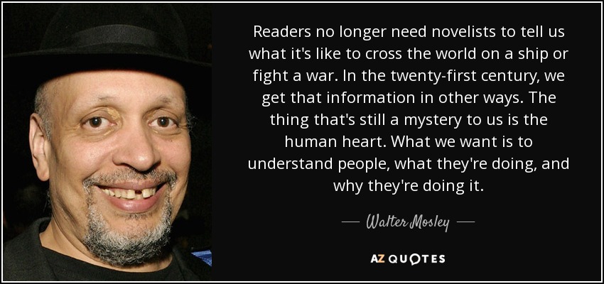 Readers no longer need novelists to tell us what it's like to cross the world on a ship or fight a war. In the twenty-first century, we get that information in other ways. The thing that's still a mystery to us is the human heart. What we want is to understand people, what they're doing, and why they're doing it. - Walter Mosley