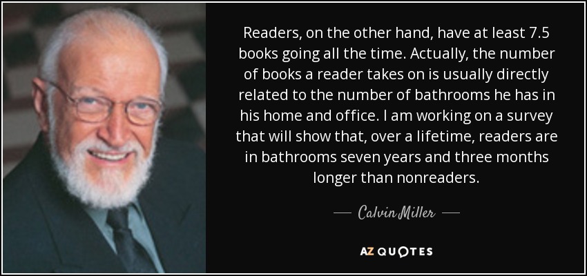 Readers, on the other hand, have at least 7.5 books going all the time. Actually, the number of books a reader takes on is usually directly related to the number of bathrooms he has in his home and office. I am working on a survey that will show that, over a lifetime, readers are in bathrooms seven years and three months longer than nonreaders. - Calvin Miller