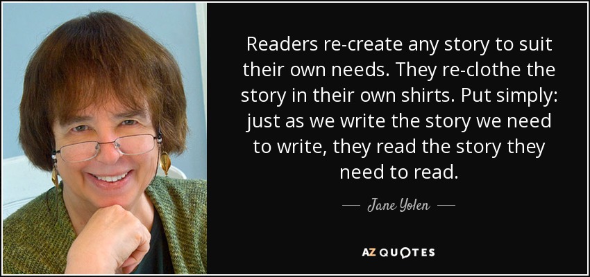 Readers re-create any story to suit their own needs. They re-clothe the story in their own shirts. Put simply: just as we write the story we need to write, they read the story they need to read. - Jane Yolen