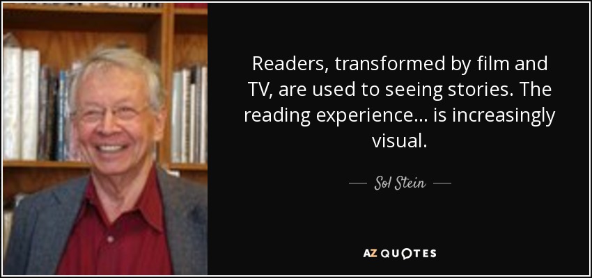 Readers, transformed by film and TV, are used to seeing stories. The reading experience . . . is increasingly visual. - Sol Stein