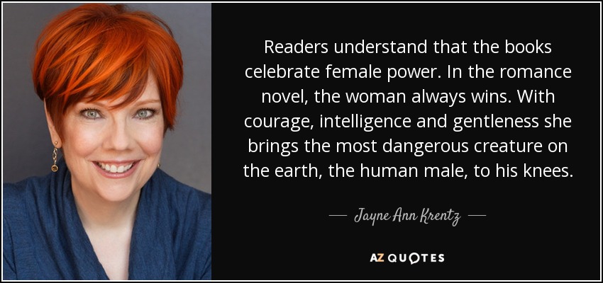 Readers understand that the books celebrate female power. In the romance novel, the woman always wins. With courage, intelligence and gentleness she brings the most dangerous creature on the earth, the human male, to his knees. - Jayne Ann Krentz